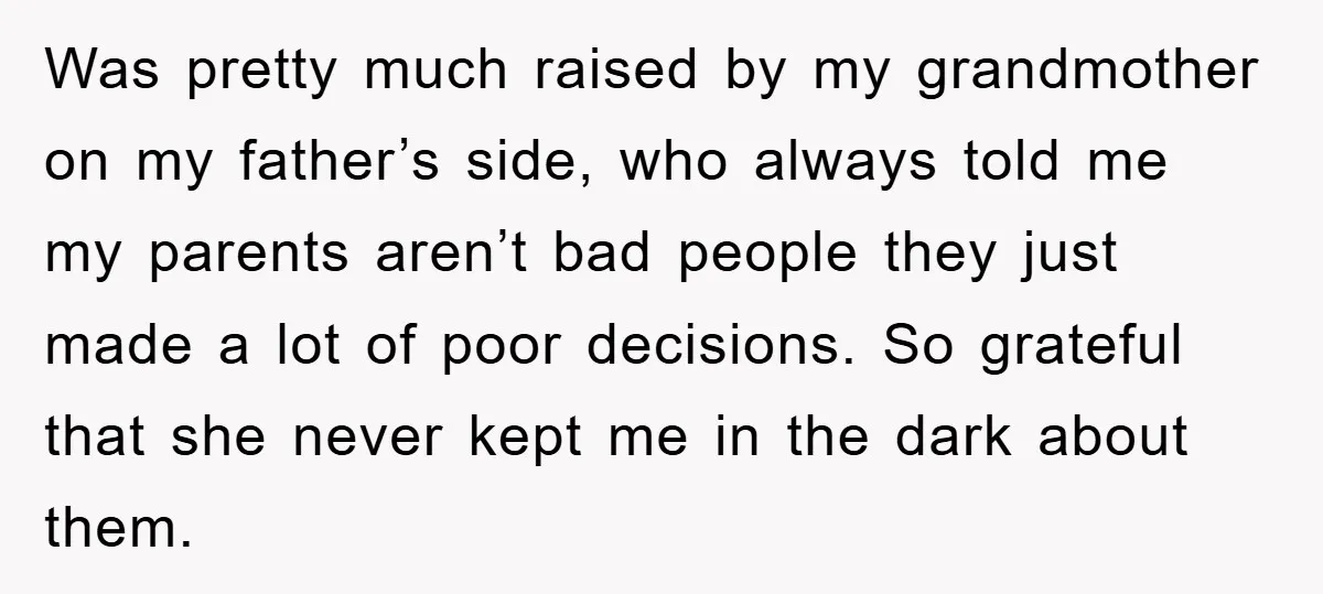 Was pretty much raised by my grandmother on my father’s side, who always told me my parents aren’t bad people they just made a lot of poor decisions. So grateful...