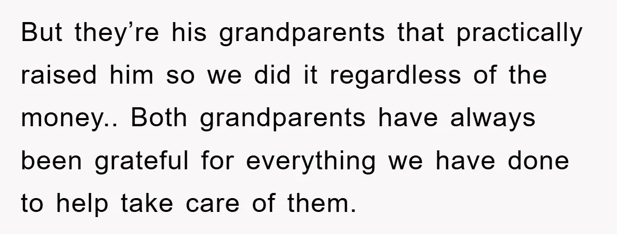 But they’re his grandparents that practically raised him so we did it regardless of the money.. Both grandparents have always been grateful for everything we have done to help take...