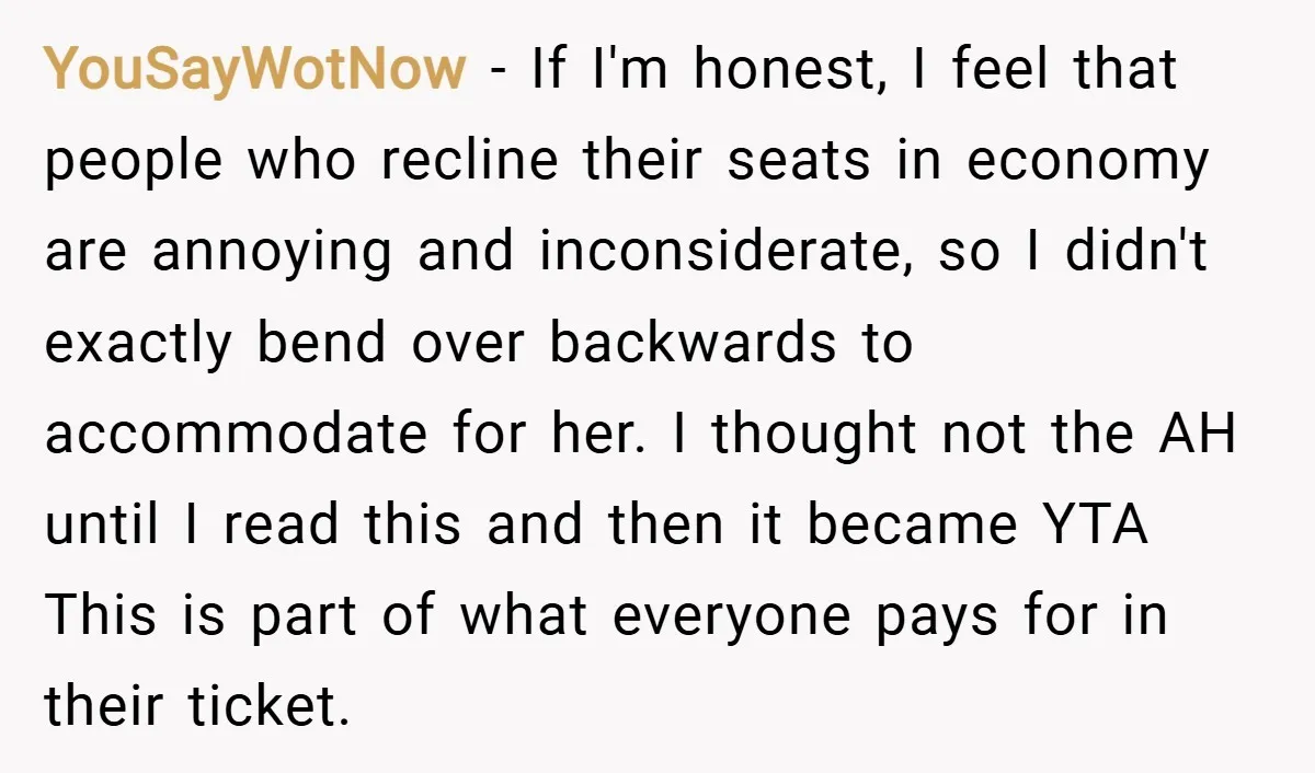YouSayWotNow − If I'm honest, I feel that people who recline their seats in economy are annoying and inconsiderate, so I didn't exactly bend over backwards to accommodate for her....