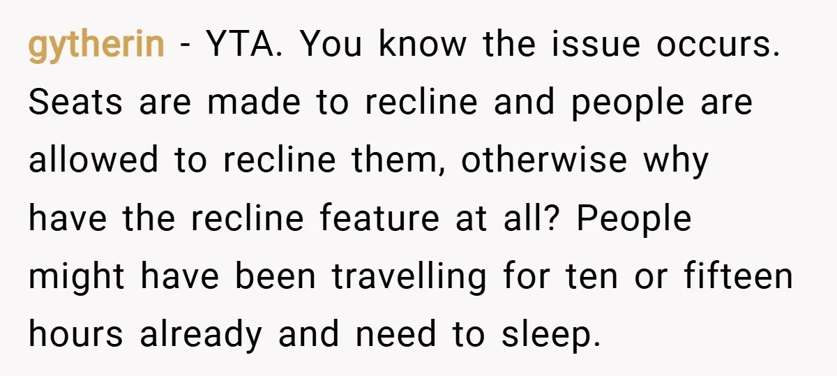 gytherin − YTA. You know the issue occurs. Seats are made to recline and people are allowed to recline them, otherwise why have the recline feature at all? People might...