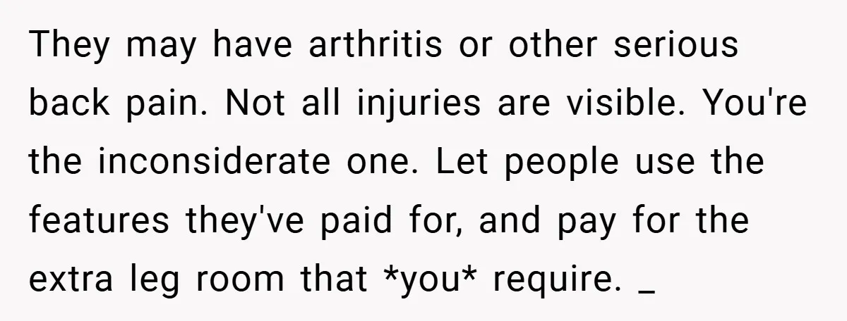 They may have arthritis or other serious back pain. Not all injuries are visible. You're the inconsiderate one. Let people use the features they've paid for, and pay for the...