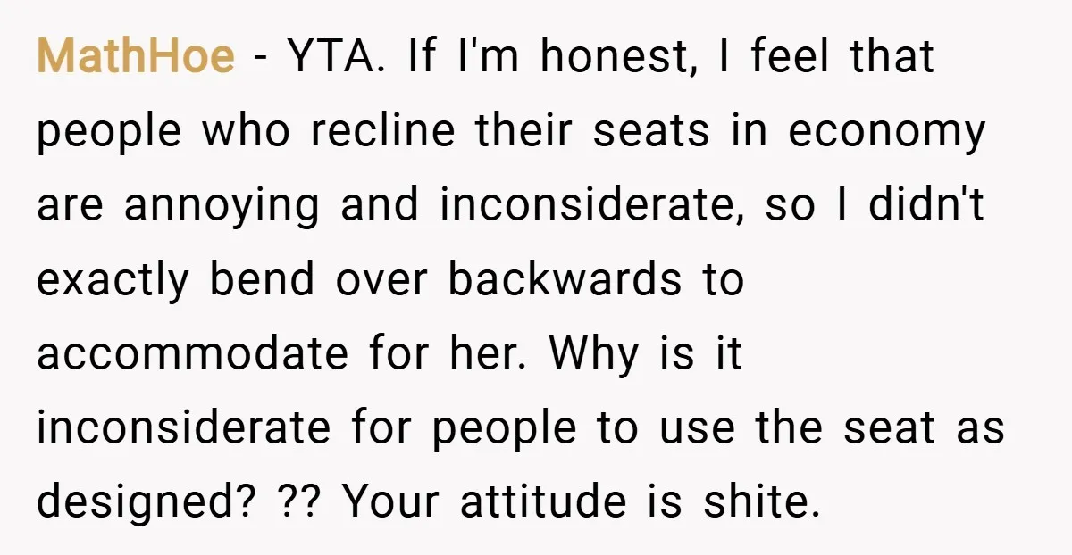 MathHoe − YTA. If I'm honest, I feel that people who recline their seats in economy are annoying and inconsiderate, so I didn't exactly bend over backwards to accommodate for...