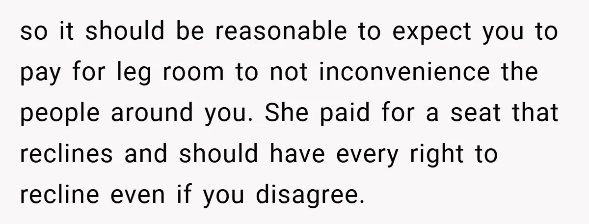 so it should be reasonable to expect you to pay for leg room to not inconvenience the people around you. She paid for a seat that reclines and should have...