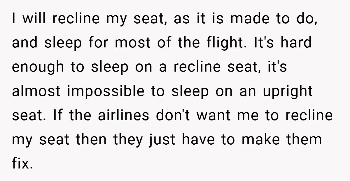 I will recline my seat, as it is made to do, and sleep for most of the flight. It's hard enough to sleep on a recline seat, it's almost impossible...