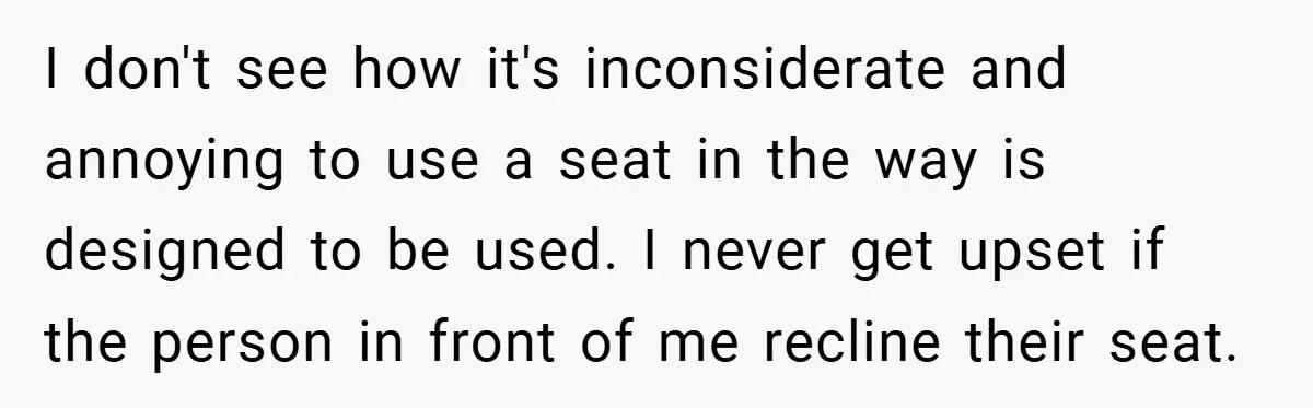 I don't see how it's inconsiderate and annoying to use a seat in the way is designed to be used. I never get upset if the person in front of...