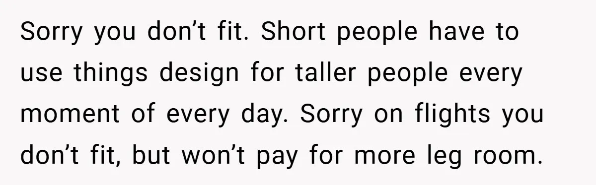 Sorry you don’t fit. Short people have to use things design for taller people every moment of every day. Sorry on flights you don’t fit, but won’t pay for more...