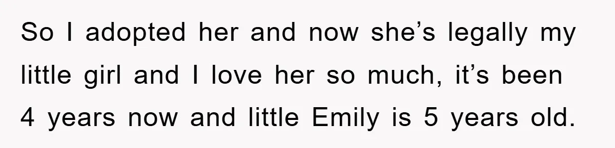 So I adopted her and now she’s legally my little girl and I love her so much, it’s been 4 years now and little Emily is 5 years old.