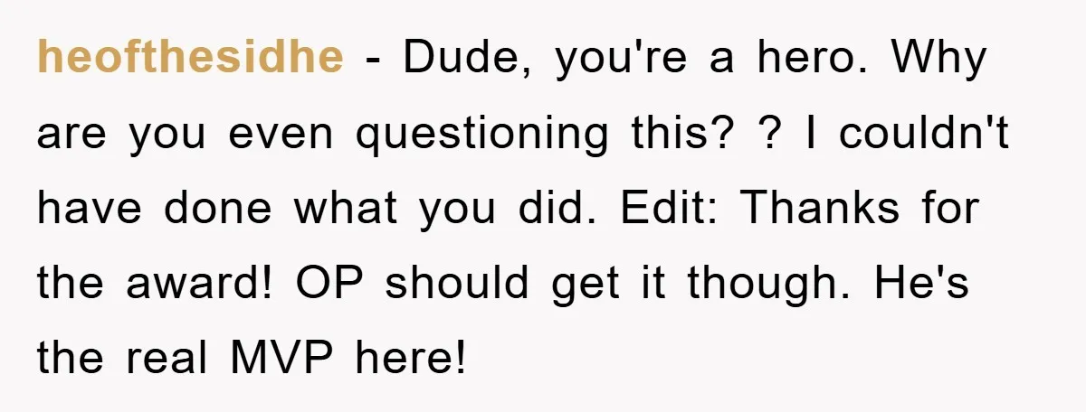 heofthesidhe − Dude, you're a hero. Why are you even questioning this? ? I couldn't have done what you did. Edit: Thanks for the award! OP should get it though....