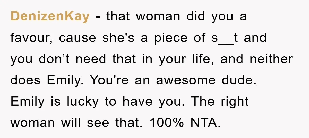 DenizenKay − that woman did you a favour, cause she's a piece of s__t and you don’t need that in your life, and neither does Emily. You're an awesome dude....