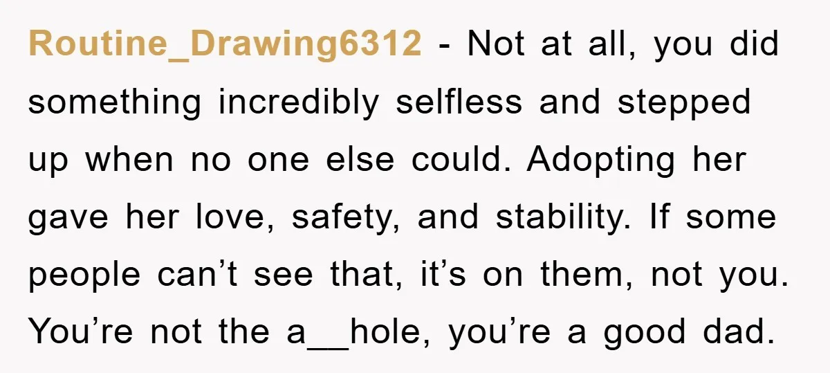 Routine_Drawing6312 − Not at all, you did something incredibly selfless and stepped up when no one else could. Adopting her gave her love, safety, and stability. If some people can’t...