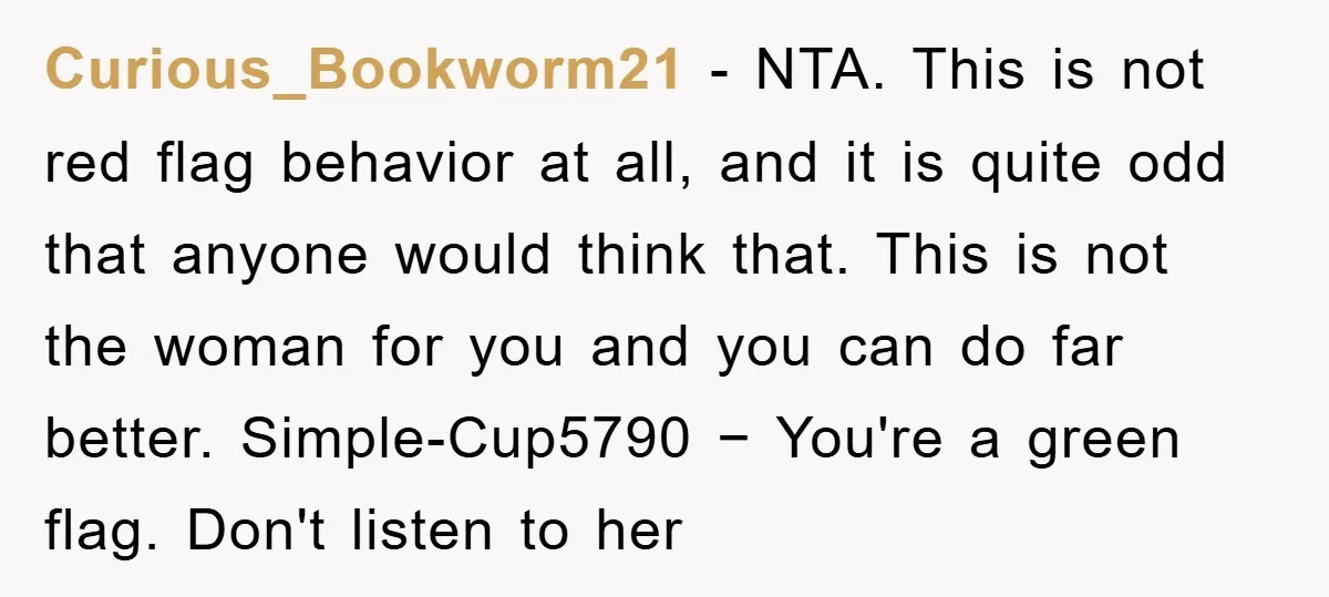 Curious_Bookworm21 − NTA. This is not red flag behavior at all, and it is quite odd that anyone would think that. This is not the woman for you and you...