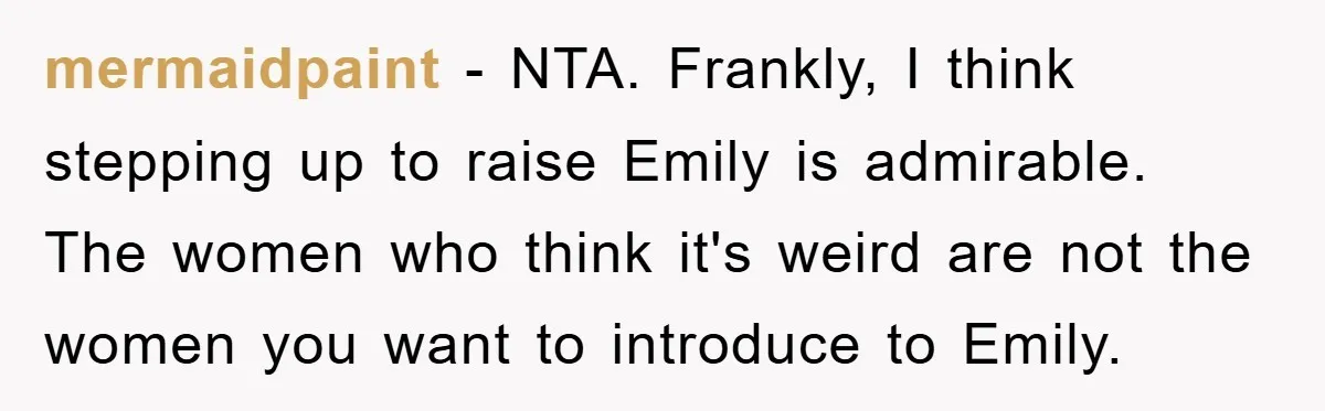 mermaidpaint − NTA. Frankly, I think stepping up to raise Emily is admirable. The women who think it's weird are not the women you want to introduce to Emily.