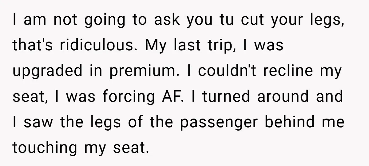 I am not going to ask you tu cut your legs, that's ridiculous. My last trip, I was upgraded in premium. I couldn't recline my seat, I was forcing AF....