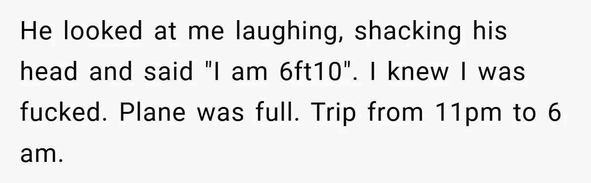 He looked at me laughing, shacking his head and said "I am 6ft10". I knew I was fucked. Plane was full. Trip from 11pm to 6 am.