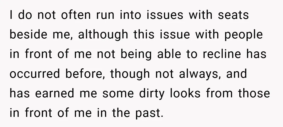 I do not often run into issues with seats beside me, although this issue with people in front of me not being able to recline has occurred before, though not...