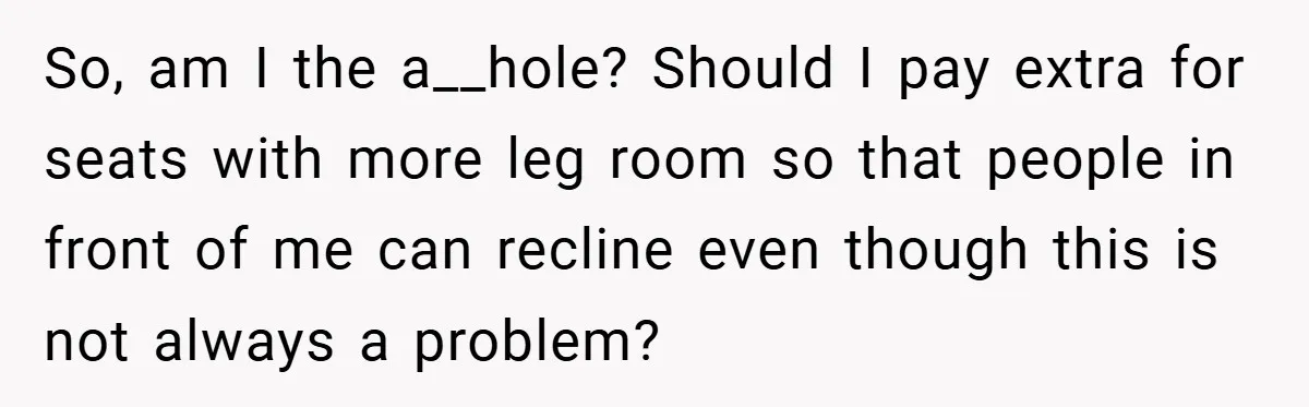 So, am I the a__hole? Should I pay extra for seats with more leg room so that people in front of me can recline even though this is not always...