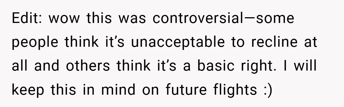 Edit: wow this was controversial—some people think it’s unacceptable to recline at all and others think it’s a basic right. I will keep this in mind on future flights :)