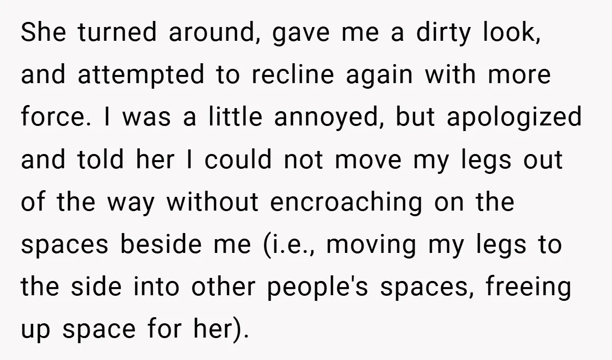 She turned around, gave me a dirty look, and attempted to recline again with more force. I was a little annoyed, but apologized and told her I could not move...