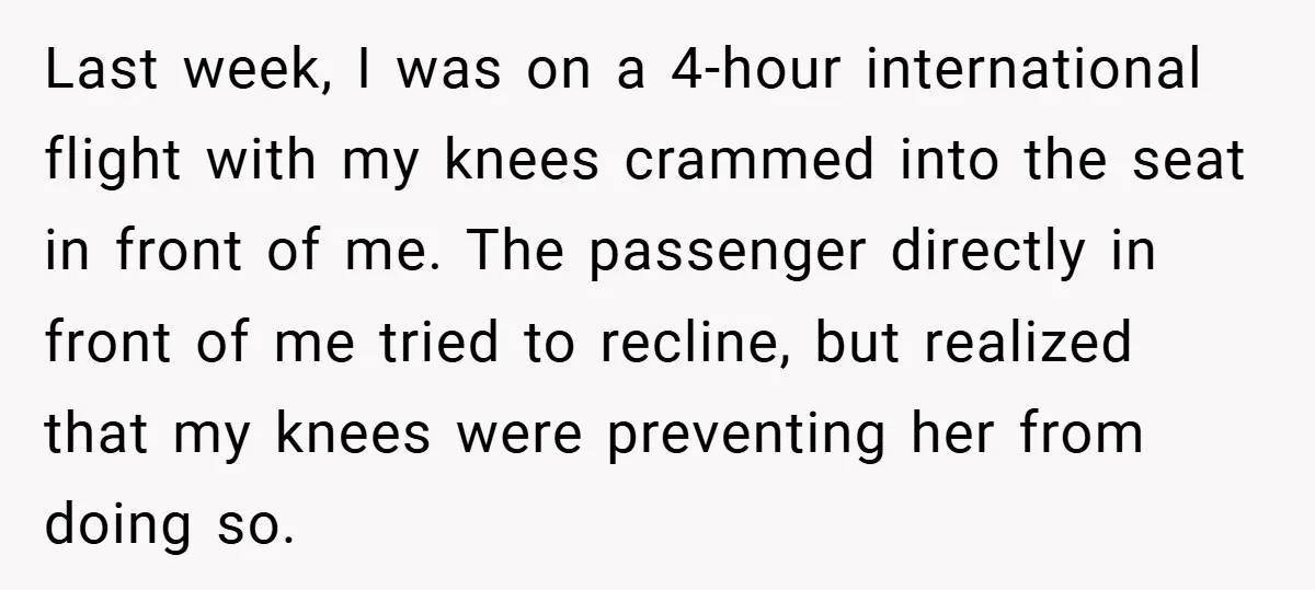 Last week, I was on a 4-hour international flight with my knees crammed into the seat in front of me. The passenger directly in front of me tried to recline,...
