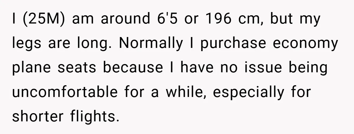 I (25M) am around 6'5 or 196 cm, but my legs are long. Normally I purchase economy plane seats because I have no issue being uncomfortable for a while, especially...
