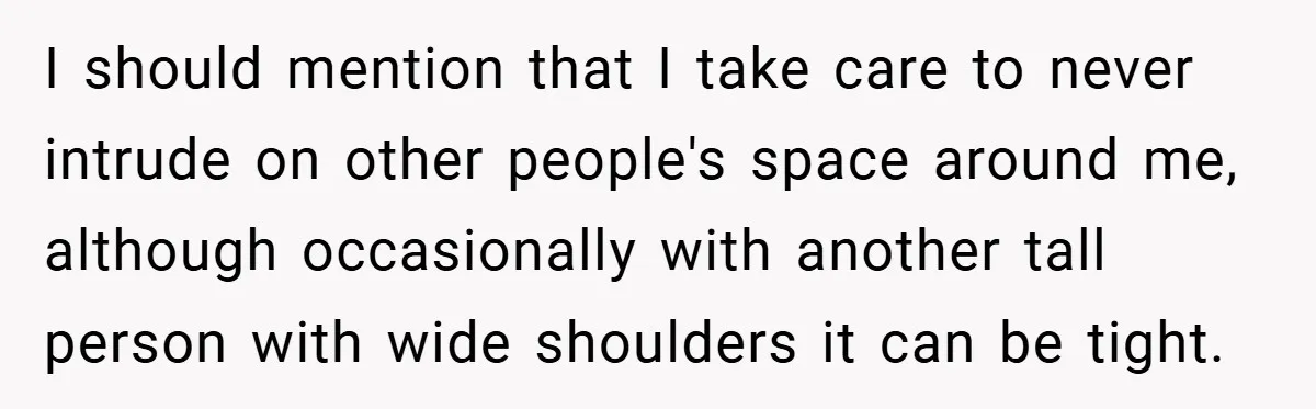 I should mention that I take care to never intrude on other people's space around me, although occasionally with another tall person with wide shoulders it can be tight.