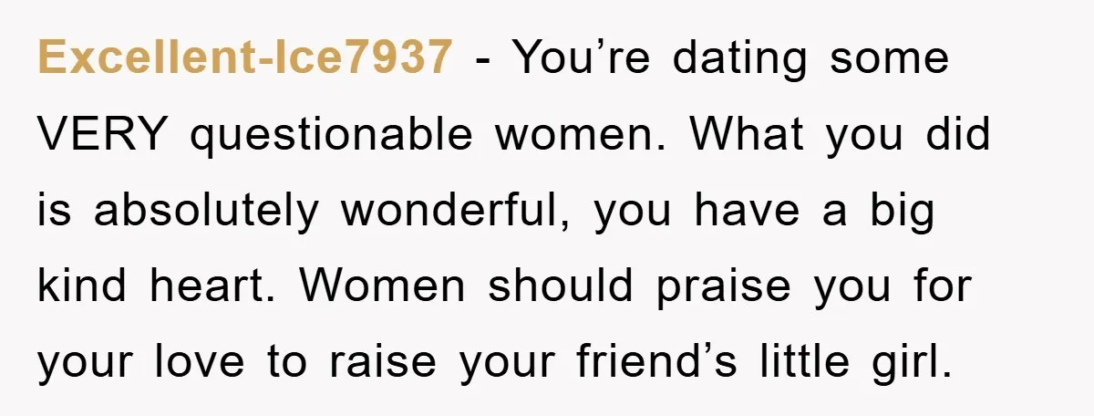 Excellent-Ice7937 − You’re dating some VERY questionable women. What you did is absolutely wonderful, you have a big kind heart. Women should praise you for your love to raise your...