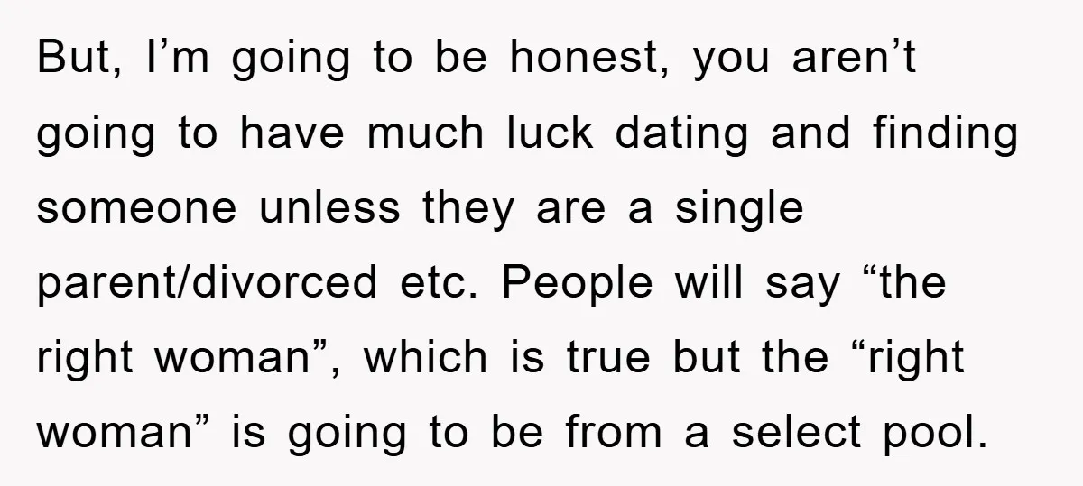 But, I’m going to be honest, you aren’t going to have much luck dating and finding someone unless they are a single parent/divorced etc. People will say “the right woman”,...