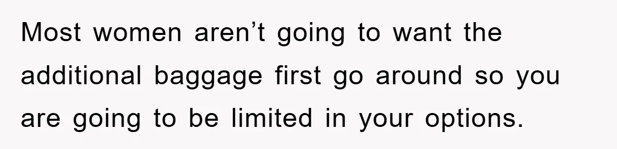 Most women aren’t going to want the additional baggage first go around so you are going to be limited in your options.