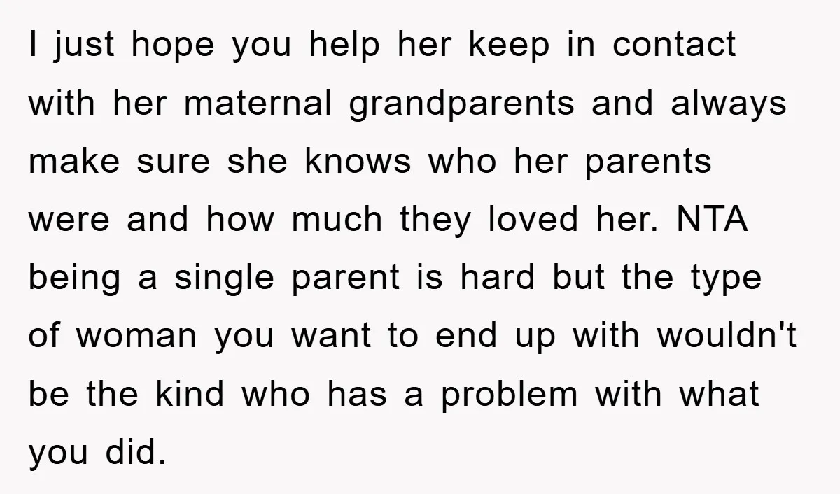 I just hope you help her keep in contact with her maternal grandparents and always make sure she knows who her parents were and how much they loved her. NTA...
