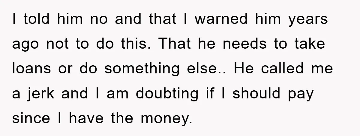 I told him no and that I warned him years ago not to do this. That he needs to take loans or do something else.. He called me a jerk...