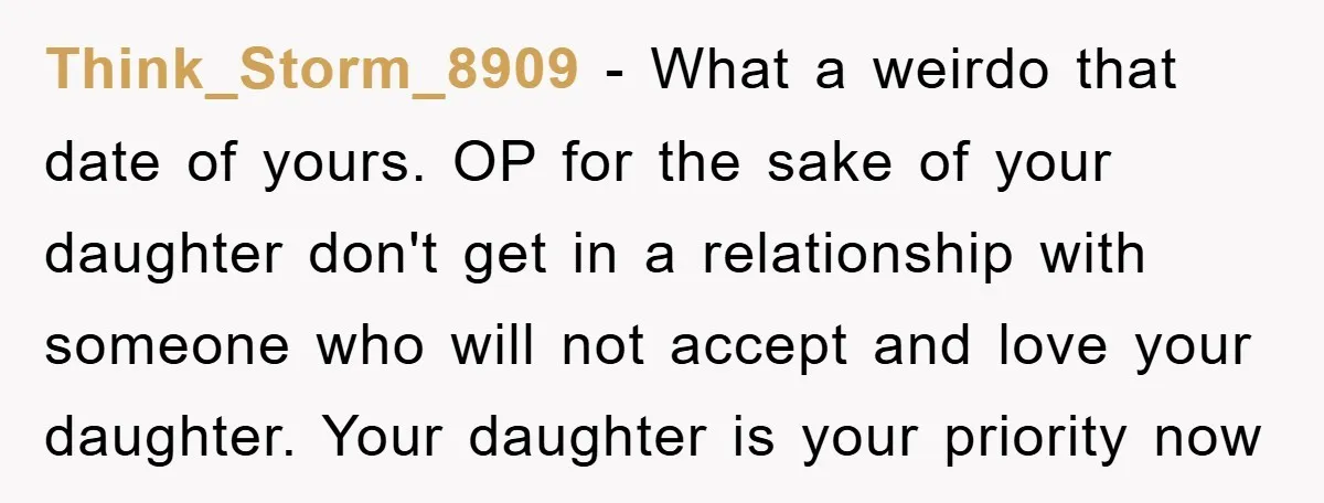 Think_Storm_8909 − What a weirdo that date of yours. OP for the sake of your daughter don't get in a relationship with someone who will not accept and love your...
