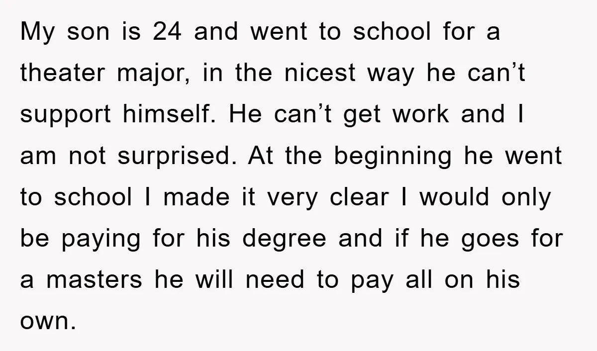 My son is 24 and went to school for a theater major, in the nicest way he can’t support himself. He can’t get work and I am not surprised. At...
