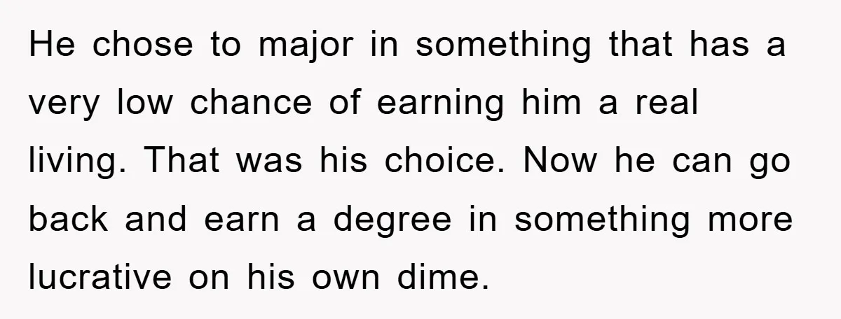 He chose to major in something that has a very low chance of earning him a real living. That was his choice. Now he can go back and earn a...