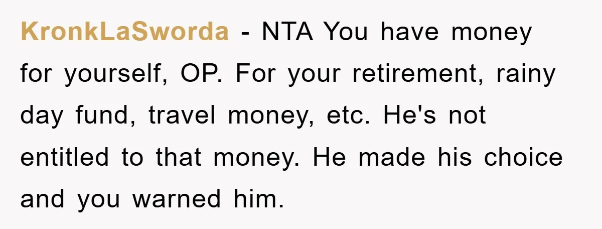 KronkLaSworda − NTA You have money for yourself, OP. For your retirement, rainy day fund, travel money, etc. He's not entitled to that money. He made his choice and you...