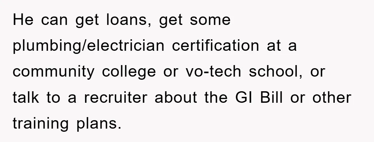 He can get loans, get some plumbing/electrician certification at a community college or vo-tech school, or talk to a recruiter about the GI Bill or other training plans.