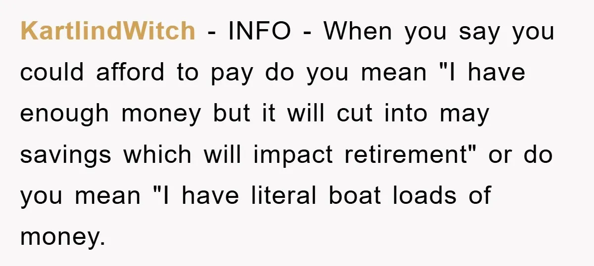 KartlindWitch − INFO - When you say you could afford to pay do you mean "I have enough money but it will cut into may savings which will impact retirement"...