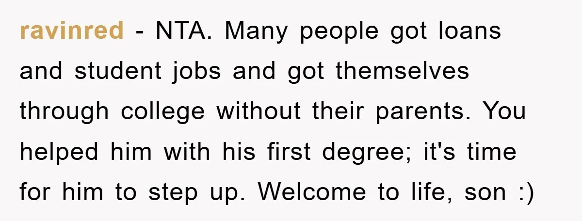 ravinred − NTA. Many people got loans and student jobs and got themselves through college without their parents. You helped him with his first degree; it's time for him to...