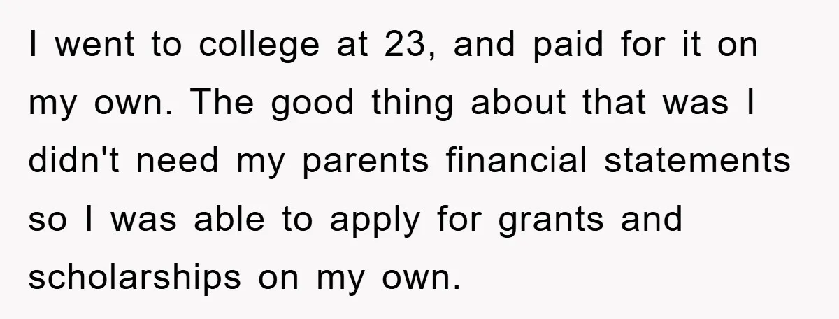 I went to college at 23, and paid for it on my own. The good thing about that was I didn't need my parents financial statements so I was able...
