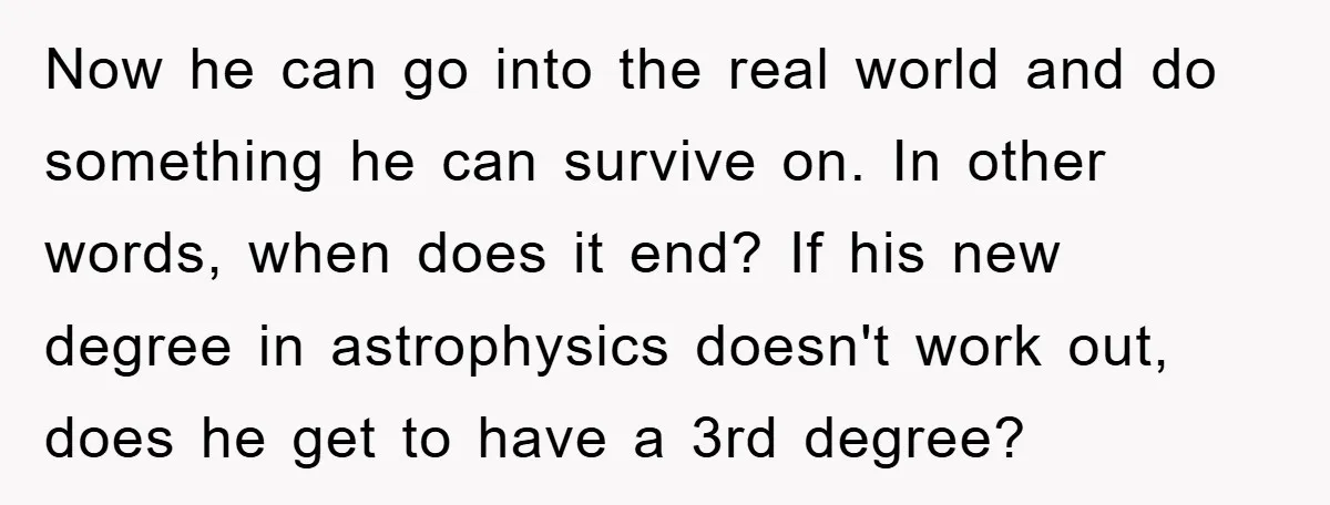Now he can go into the real world and do something he can survive on. In other words, when does it end? If his new degree in astrophysics doesn't work...