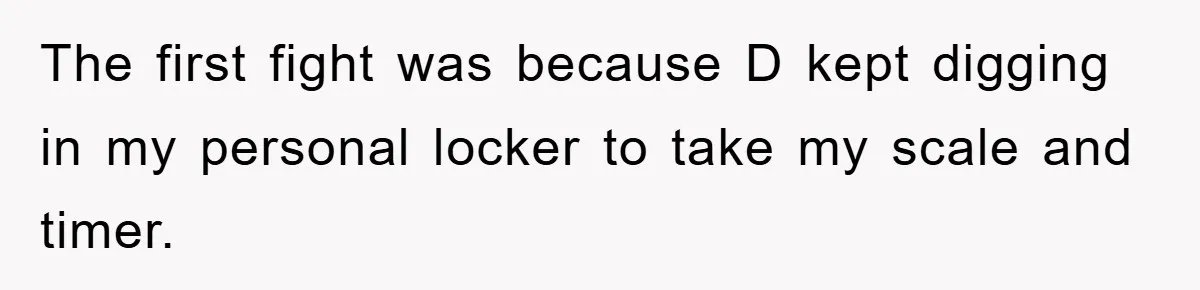 The first fight was because D kept digging in my personal locker to take my scale and timer.