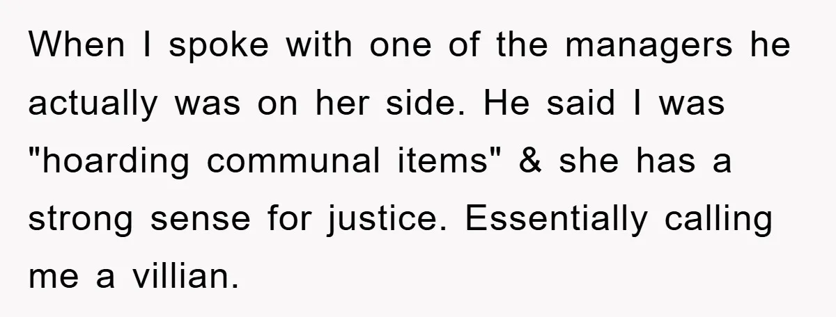 When I spoke with one of the managers he actually was on her side. He said I was "hoarding communal items" & she has a strong sense for justice. Essentially...
