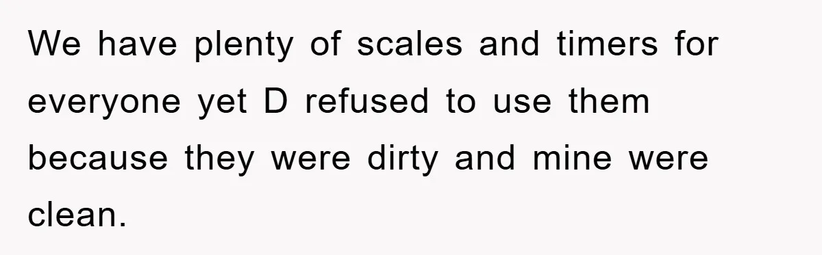We have plenty of scales and timers for everyone yet D refused to use them because they were dirty and mine were clean.