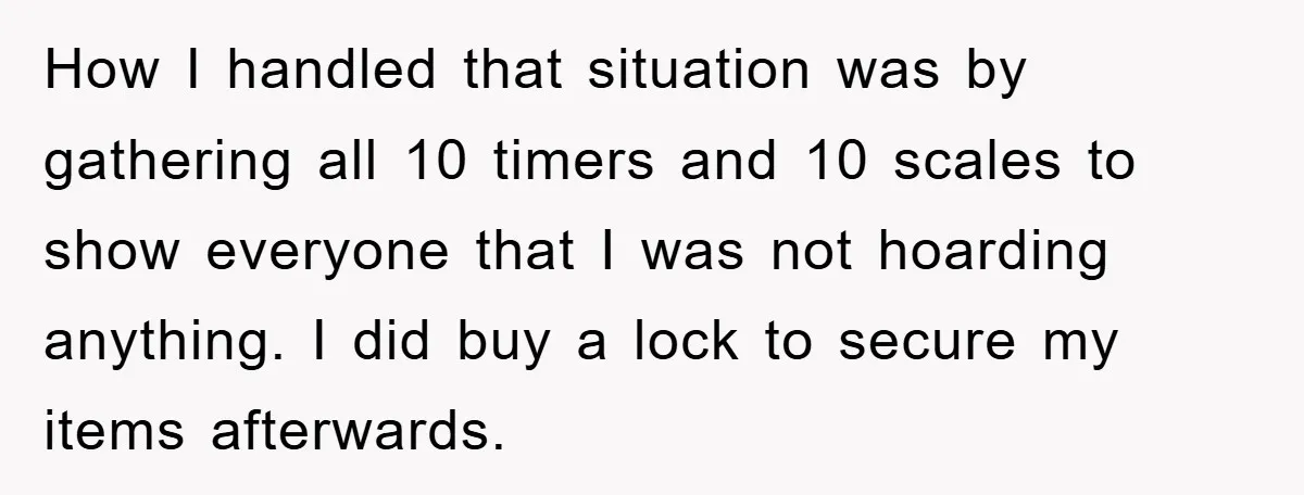How I handled that situation was by gathering all 10 timers and 10 scales to show everyone that I was not hoarding anything. I did buy a lock to secure...