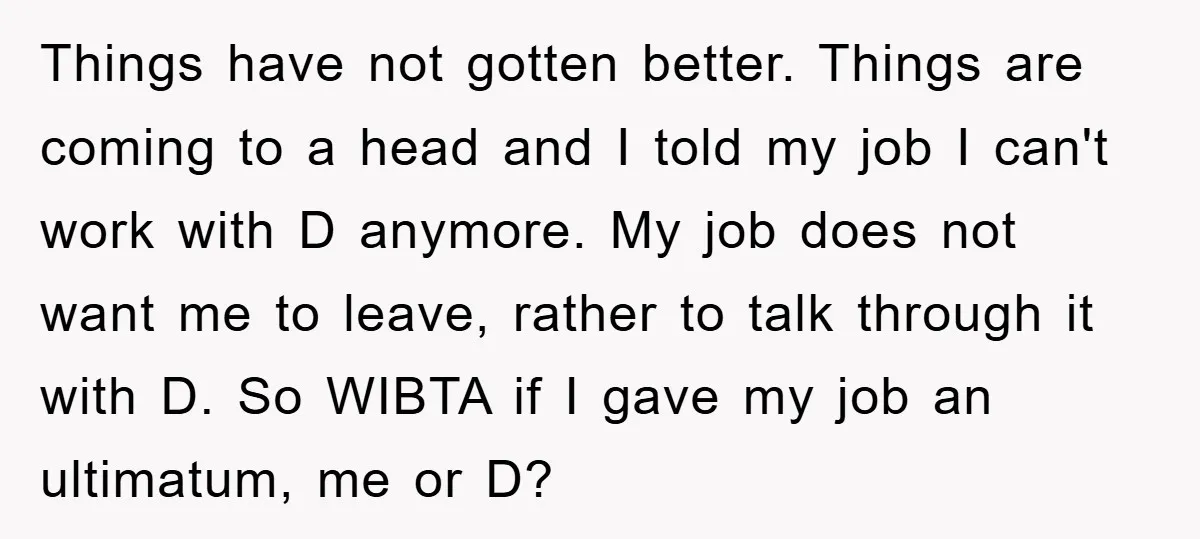 Things have not gotten better. Things are coming to a head and I told my job I can't work with D anymore. My job does not want me to leave,...