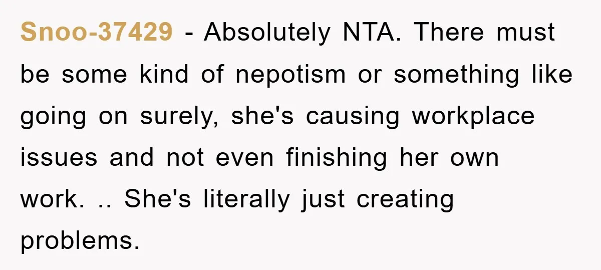 Snoo-37429 − Absolutely NTA. There must be some kind of nepotism or something like going on surely, she's causing workplace issues and not even finishing her own work. .. She's...