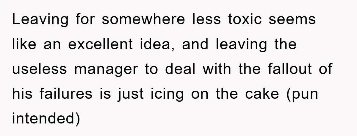 Leaving for somewhere less toxic seems like an excellent idea, and leaving the useless manager to deal with the fallout of his failures is just icing on the cake (pun...