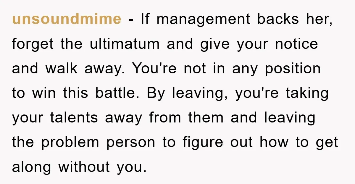 unsoundmime − If management backs her, forget the ultimatum and give your notice and walk away. You're not in any position to win this battle. By leaving, you're taking your...