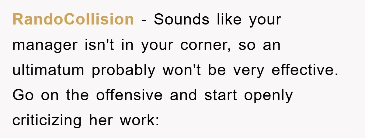 RandoCollision − Sounds like your manager isn't in your corner, so an ultimatum probably won't be very effective. Go on the offensive and start openly criticizing her work: