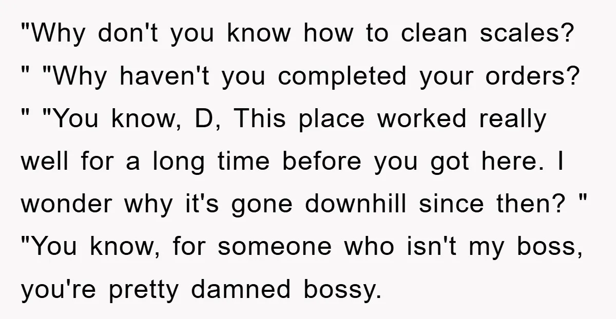 "Why don't you know how to clean scales? " "Why haven't you completed your orders? " "You know, D, This place worked really well for a long time before you...
