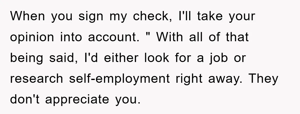 When you sign my check, I'll take your opinion into account. " With all of that being said, I'd either look for a job or research self-employment right away. They...
